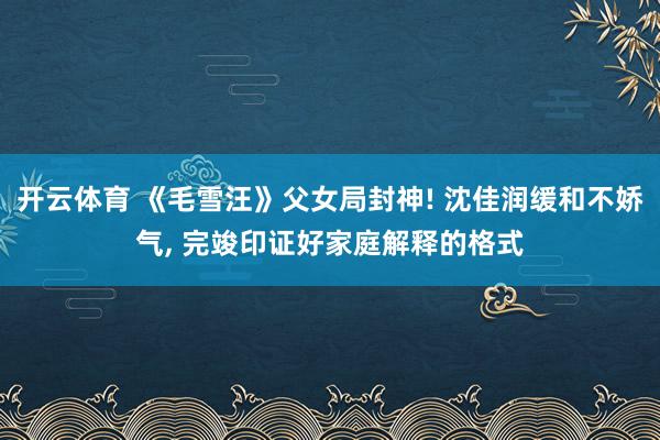 开云体育 《毛雪汪》父女局封神! 沈佳润缓和不娇气, 完竣印证好家庭解释的格式